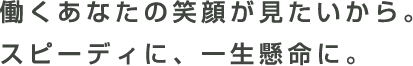 働くあなたの笑顔が見たいから。スピーディに、一生懸命に。